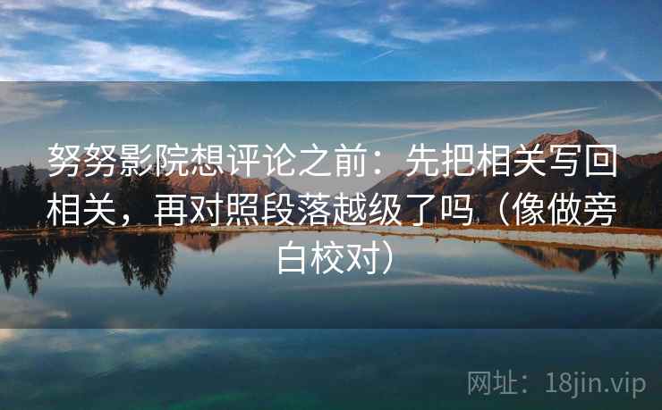 努努影院想评论之前：先把相关写回相关，再对照段落越级了吗（像做旁白校对）