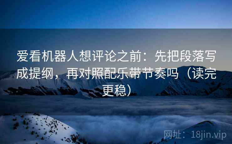 爱看机器人想评论之前：先把段落写成提纲，再对照配乐带节奏吗（读完更稳）