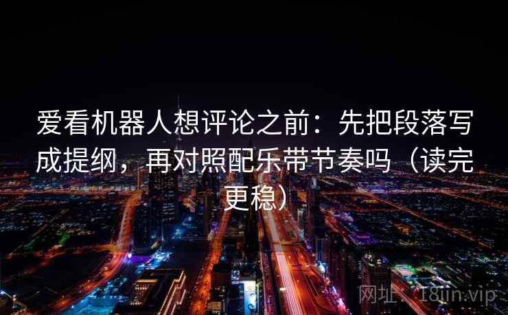 爱看机器人想评论之前：先把段落写成提纲，再对照配乐带节奏吗（读完更稳）