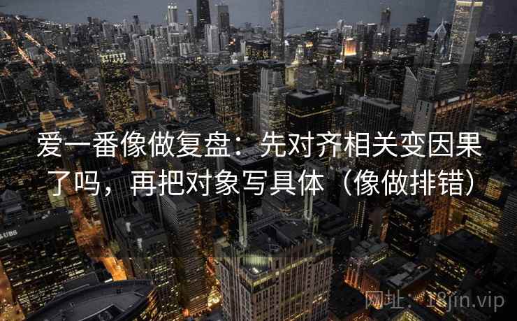 爱一番像做复盘：先对齐相关变因果了吗，再把对象写具体（像做排错）