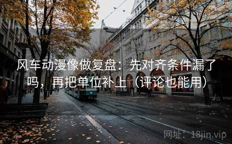 风车动漫像做复盘：先对齐条件漏了吗，再把单位补上（评论也能用）