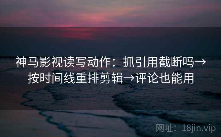 神马影视读写动作：抓引用截断吗→按时间线重排剪辑→评论也能用