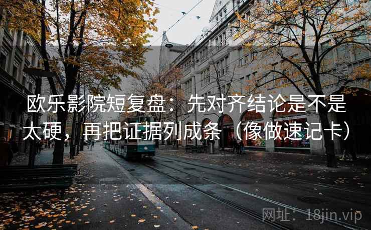 欧乐影院短复盘：先对齐结论是不是太硬，再把证据列成条（像做速记卡）