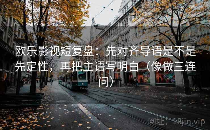欧乐影视短复盘：先对齐导语是不是先定性，再把主语写明白（像做三连问）