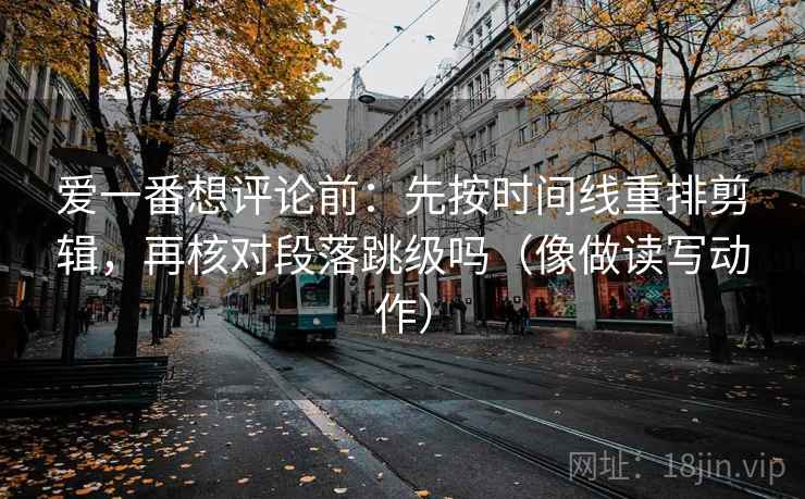 爱一番想评论前:先按时间线重排剪辑,再核对段落跳级吗(像做读写动作) 爱一番想评论前:先按时间线重排剪辑,再核对段落跳级吗(像做读写动作)