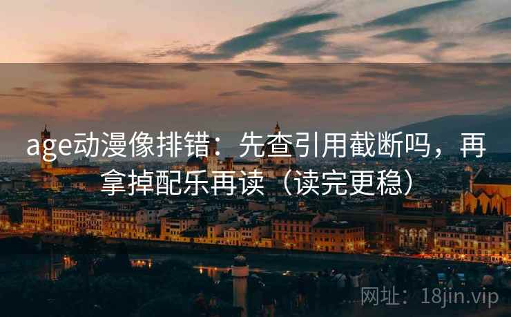 age动漫像排错：先查引用截断吗，再拿掉配乐再读（读完更稳）