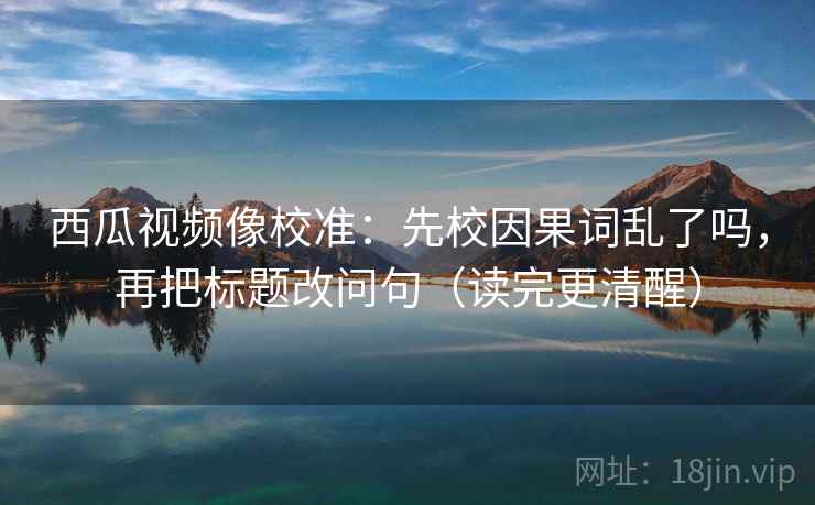 西瓜视频像校准:先校因果词乱了吗,再把标题改问句(读完更清醒) 西瓜视频像校准:先校因果词乱了吗,再把标题改问句(读完更清醒)