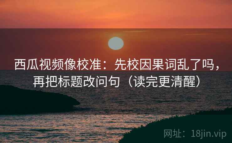 西瓜视频像校准：先校因果词乱了吗，再把标题改问句（读完更清醒）