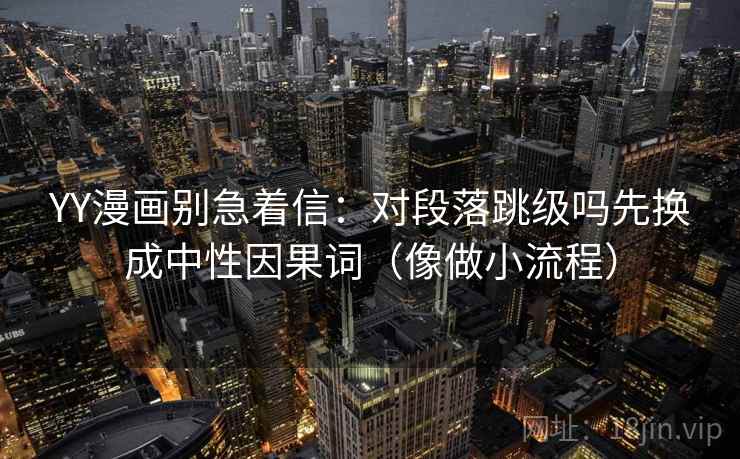 YY漫画别急着信:对段落跳级吗先换成中性因果词(像做小流程) YY漫画别急着信:对段落跳级吗先换成中性因果词(像做小流程)