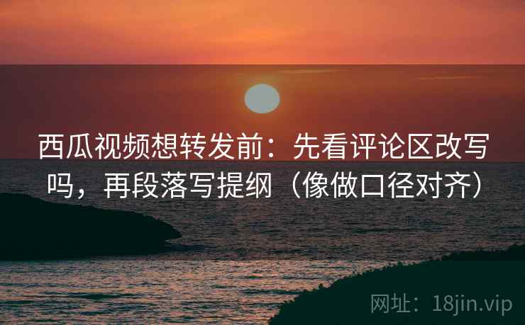 西瓜视频想转发前：先看评论区改写吗，再段落写提纲（像做口径对齐）