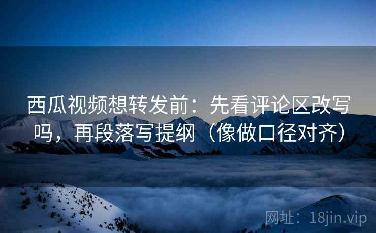 西瓜视频想转发前：先看评论区改写吗，再段落写提纲（像做口径对齐）
