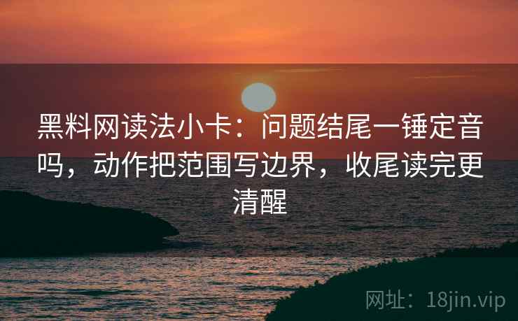 黑料网读法小卡：问题结尾一锤定音吗，动作把范围写边界，收尾读完更清醒