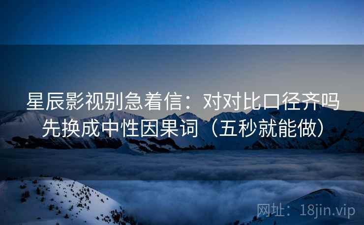星辰影视别急着信：对对比口径齐吗先换成中性因果词（五秒就能做）
