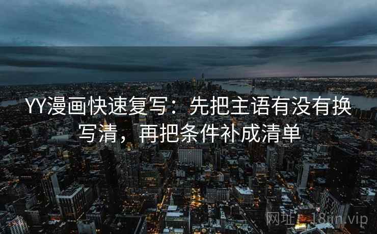 YY漫画快速复写:先把主语有没有换写清,再把条件补成清单 YY漫画快速复写:先把主语有没有换写清,再把条件补成清单