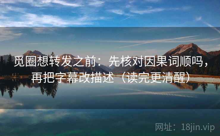 觅圈想转发之前：先核对因果词顺吗，再把字幕改描述（读完更清醒）