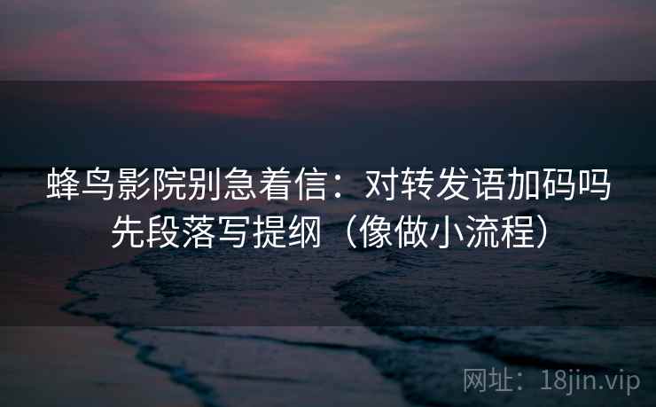 蜂鸟影院别急着信:对转发语加码吗先段落写提纲(像做小流程) 蜂鸟影院别急着信:对转发语加码吗先段落写提纲(像做小流程)