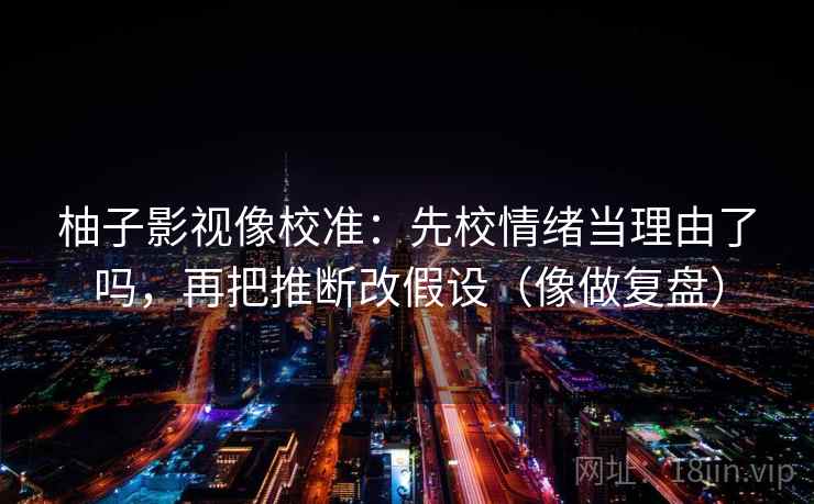 柚子影视像校准:先校情绪当理由了吗,再把推断改假设(像做复盘) 柚子影视像校准:先校情绪当理由了吗,再把推断改假设(像做复盘)