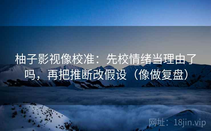 柚子影视像校准:先校情绪当理由了吗,再把推断改假设(像做复盘) 柚子影视像校准:先校情绪当理由了吗,再把推断改假设(像做复盘)