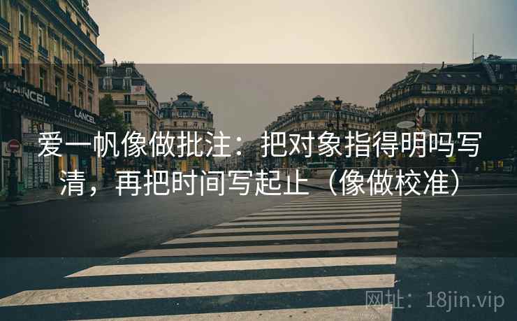 爱一帆像做批注:把对象指得明吗写清,再把时间写起止(像做校准) 爱一帆像做批注:把对象指得明吗写清,再把时间写起止(像做校准)