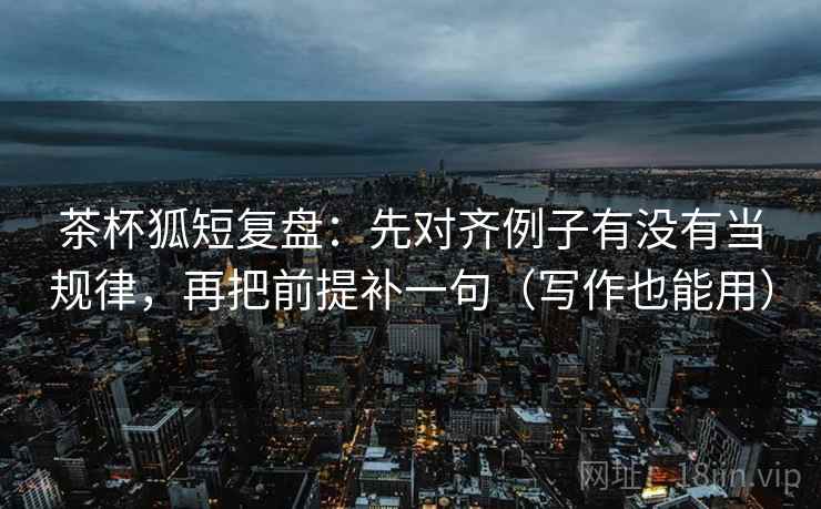 茶杯狐短复盘：先对齐例子有没有当规律，再把前提补一句（写作也能用）