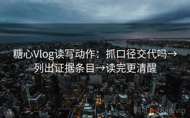 糖心Vlog读写动作：抓口径交代吗→列出证据条目→读完更清醒