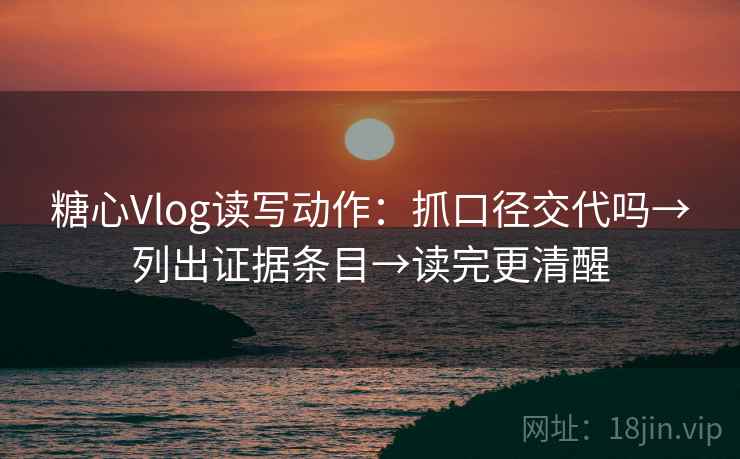 糖心Vlog读写动作：抓口径交代吗→列出证据条目→读完更清醒