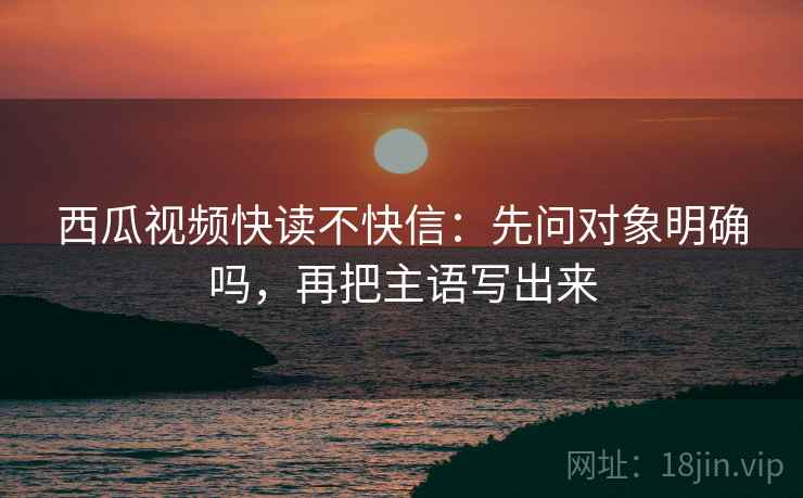 西瓜视频快读不快信：先问对象明确吗，再把主语写出来