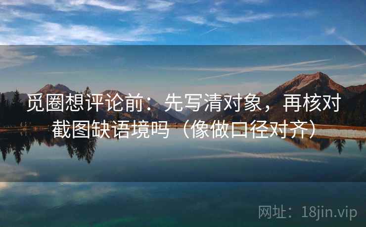 觅圈想评论前：先写清对象，再核对截图缺语境吗（像做口径对齐）