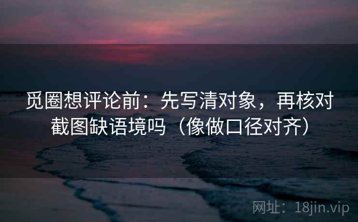 觅圈想评论前:先写清对象,再核对截图缺语境吗(像做口径对齐) 觅圈想评论前:先写清对象,再核对截图缺语境吗(像做口径对齐)