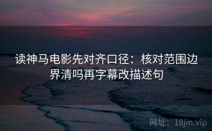 读神马电影先对齐口径：核对范围边界清吗再字幕改描述句
