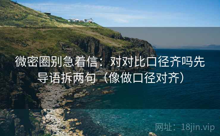 微密圈别急着信：对对比口径齐吗先导语拆两句（像做口径对齐）