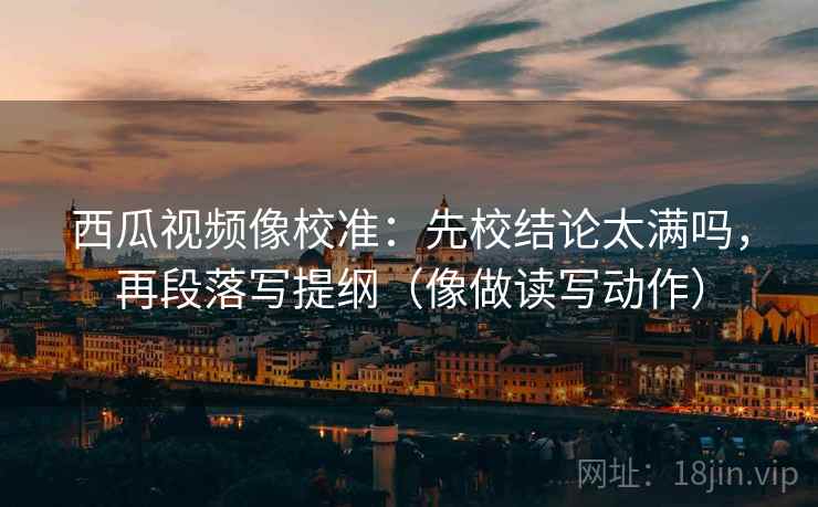 西瓜视频像校准：先校结论太满吗，再段落写提纲（像做读写动作）
