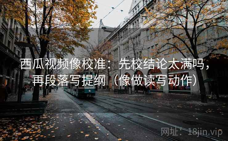西瓜视频像校准：先校结论太满吗，再段落写提纲（像做读写动作）