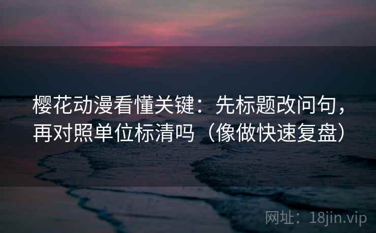 樱花动漫看懂关键：先标题改问句，再对照单位标清吗（像做快速复盘）