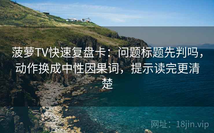 菠萝TV快速复盘卡:问题标题先判吗,动作换成中性因果词,提示读完更清楚 菠萝TV快速复盘卡:问题标题先判吗,动作换成中性因果词,提示读完更清楚