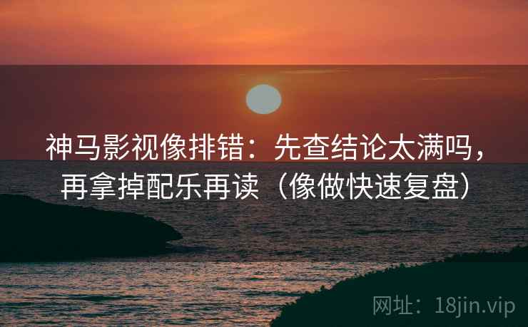 神马影视像排错：先查结论太满吗，再拿掉配乐再读（像做快速复盘）