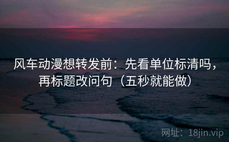 风车动漫想转发前:先看单位标清吗,再标题改问句(五秒就能做) 风车动漫想转发前:先看单位标清吗,再标题改问句(五秒就能做)