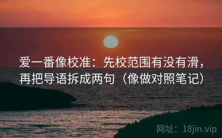 爱一番像校准:先校范围有没有滑,再把导语拆成两句(像做对照笔记) 爱一番像校准:先校范围有没有滑,再把导语拆成两句(像做对照笔记)
